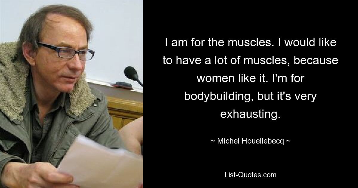 I am for the muscles. I would like to have a lot of muscles, because women like it. I'm for bodybuilding, but it's very exhausting. — © Michel Houellebecq