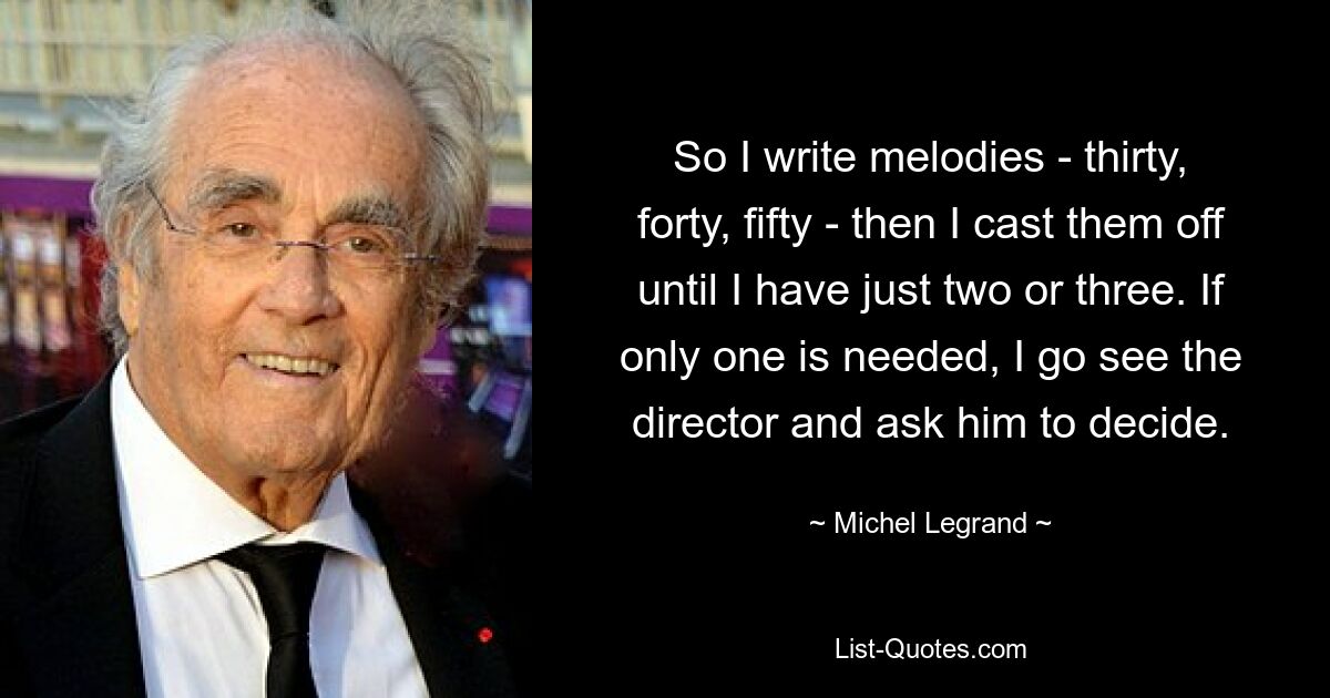 So I write melodies - thirty, forty, fifty - then I cast them off until I have just two or three. If only one is needed, I go see the director and ask him to decide. — © Michel Legrand