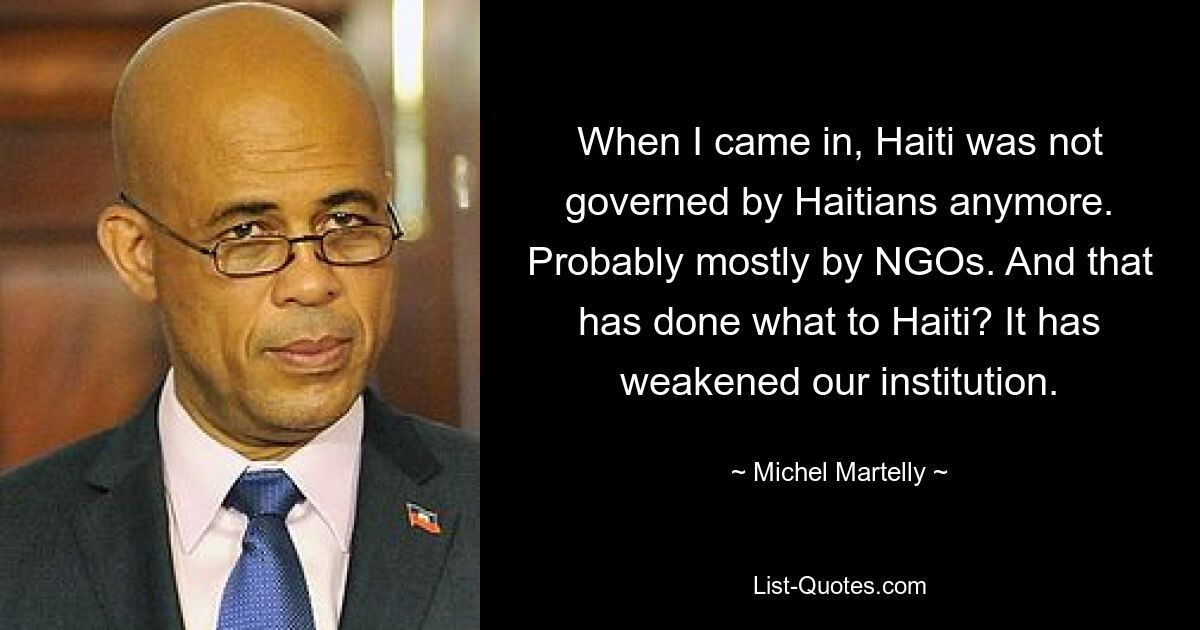 When I came in, Haiti was not governed by Haitians anymore. Probably mostly by NGOs. And that has done what to Haiti? It has weakened our institution. — © Michel Martelly