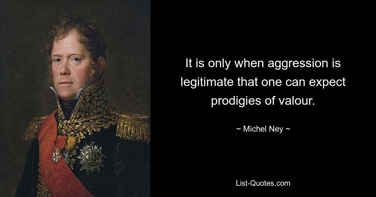 It is only when aggression is legitimate that one can expect prodigies of valour. — © Michel Ney