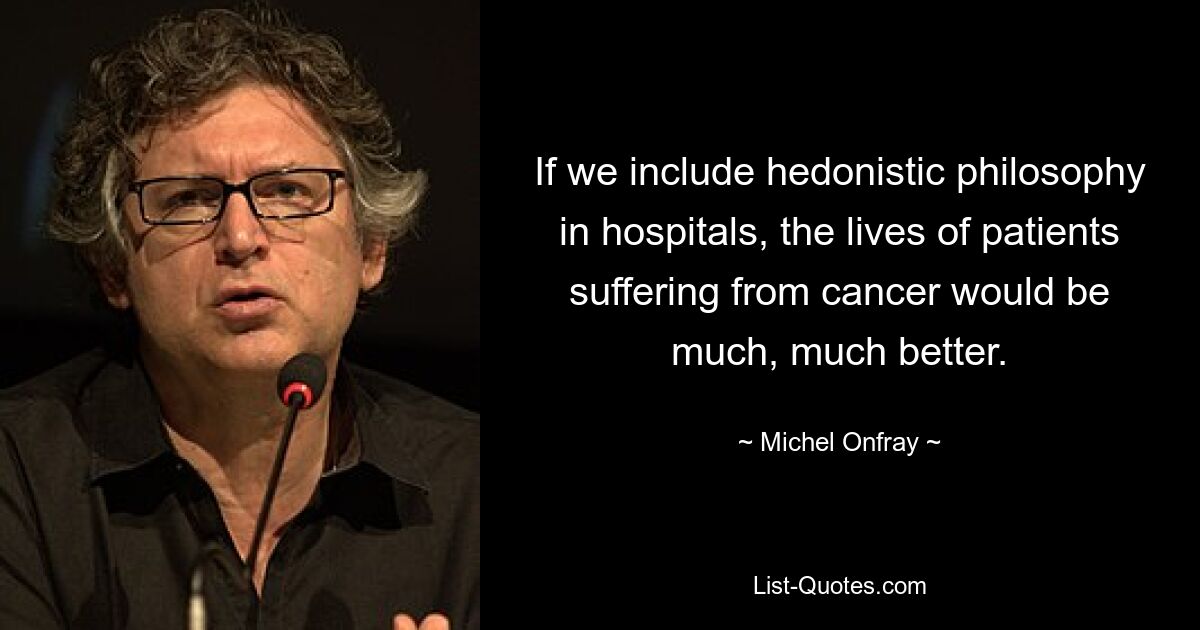 If we include hedonistic philosophy in hospitals, the lives of patients suffering from cancer would be much, much better. — © Michel Onfray