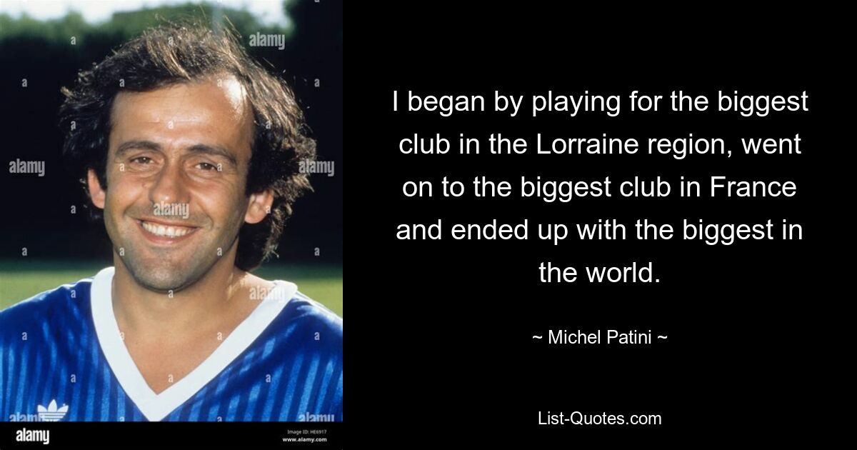 I began by playing for the biggest club in the Lorraine region, went on to the biggest club in France and ended up with the biggest in the world. — © Michel Patini