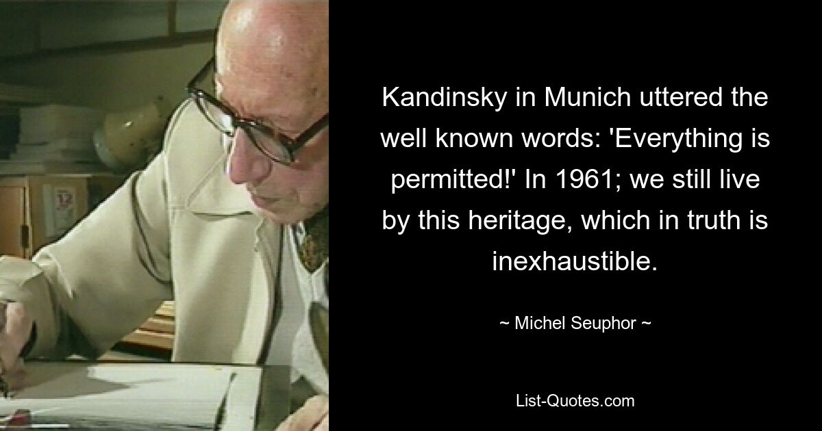 Kandinsky in Munich uttered the well known words: 'Everything is permitted!' In 1961; we still live by this heritage, which in truth is inexhaustible. — © Michel Seuphor