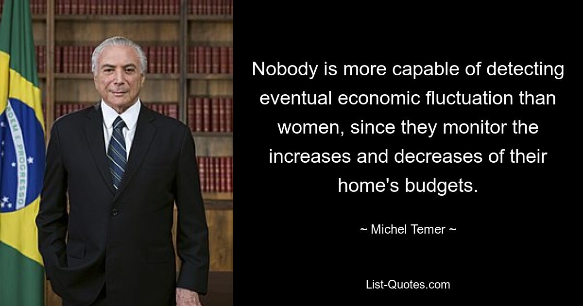 Nobody is more capable of detecting eventual economic fluctuation than women, since they monitor the increases and decreases of their home's budgets. — © Michel Temer