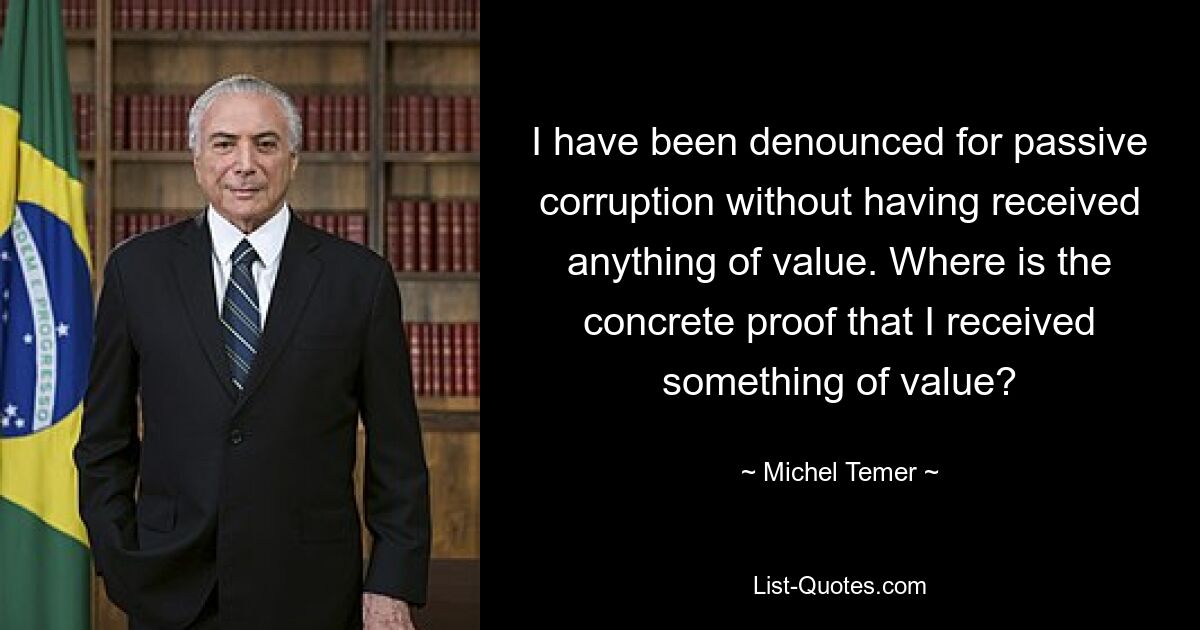 I have been denounced for passive corruption without having received anything of value. Where is the concrete proof that I received something of value? — © Michel Temer