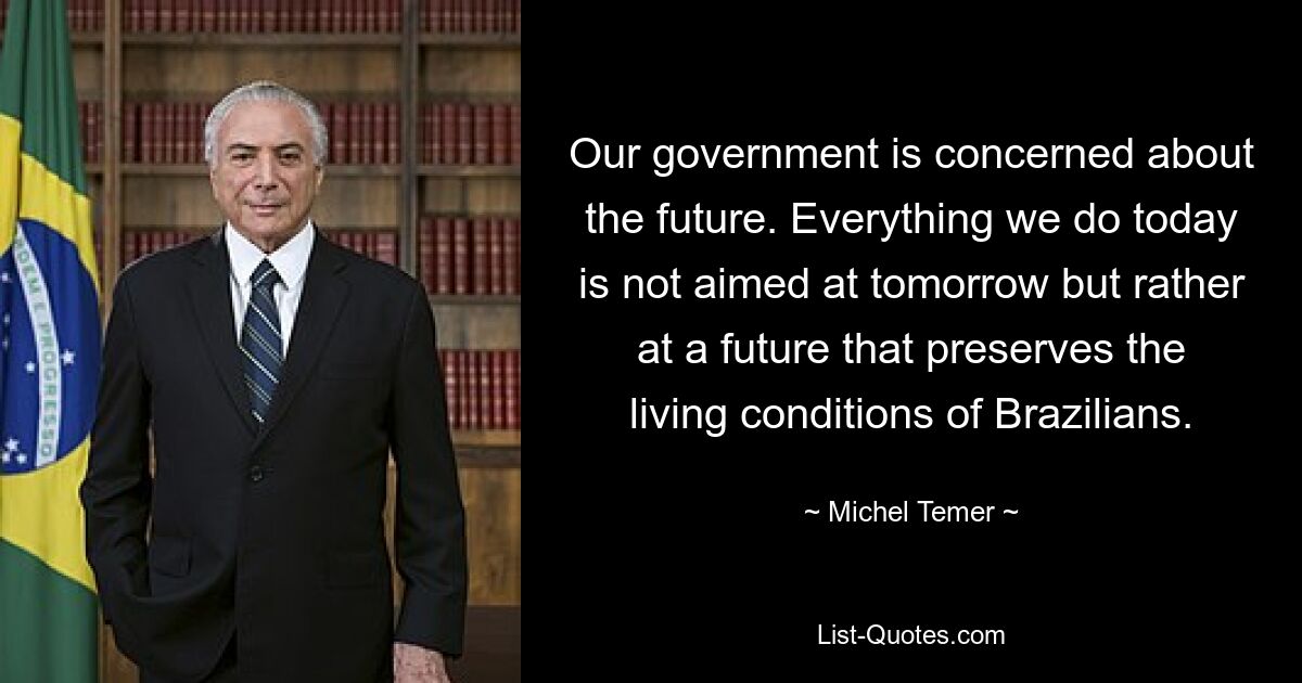 Our government is concerned about the future. Everything we do today is not aimed at tomorrow but rather at a future that preserves the living conditions of Brazilians. — © Michel Temer