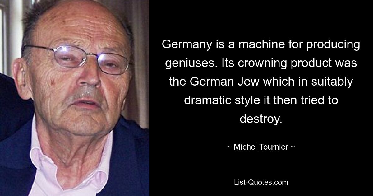 Germany is a machine for producing geniuses. Its crowning product was the German Jew which in suitably dramatic style it then tried to destroy. — © Michel Tournier