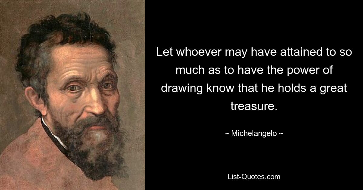 Let whoever may have attained to so much as to have the power of drawing know that he holds a great treasure. — © Michelangelo