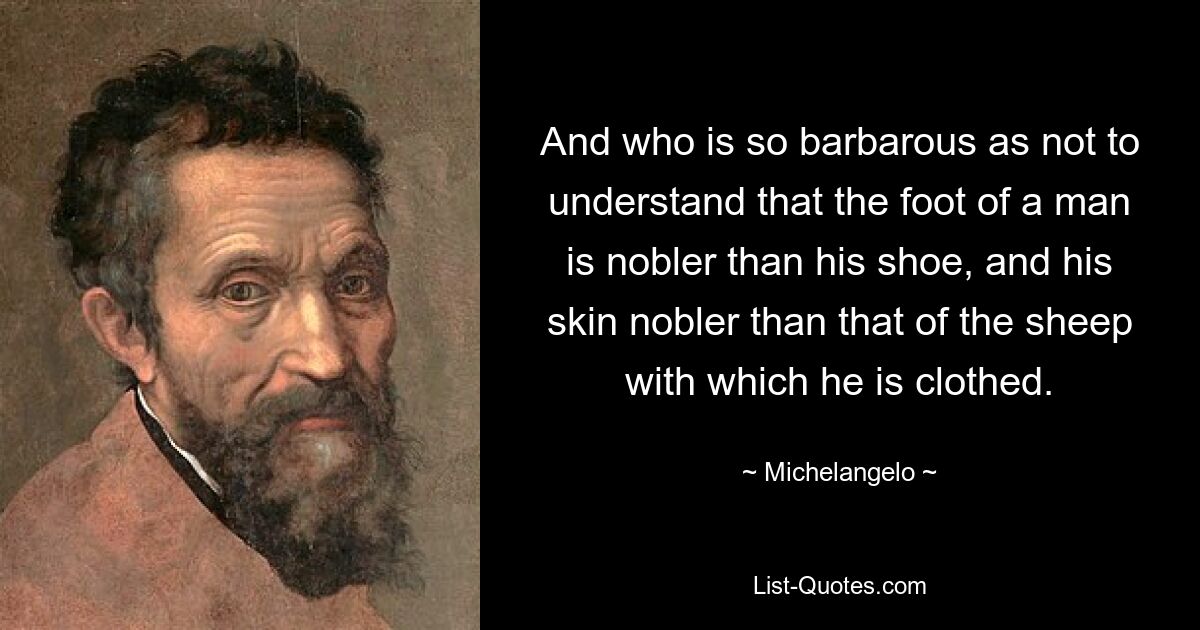 And who is so barbarous as not to understand that the foot of a man is nobler than his shoe, and his skin nobler than that of the sheep with which he is clothed. — © Michelangelo