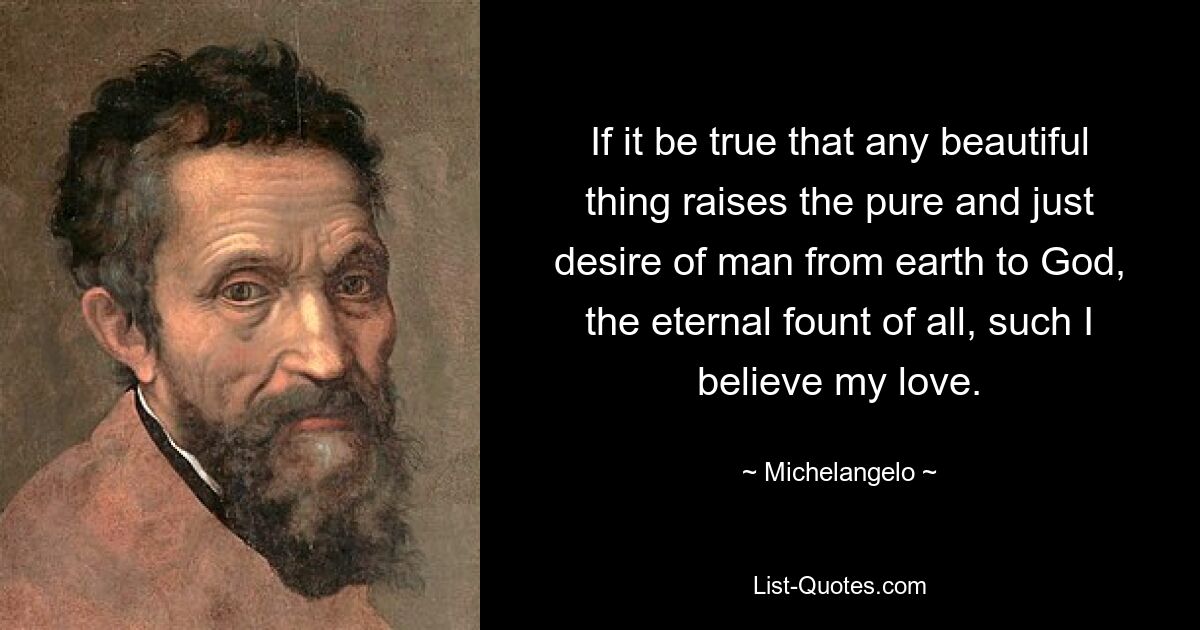 If it be true that any beautiful thing raises the pure and just desire of man from earth to God, the eternal fount of all, such I believe my love. — © Michelangelo