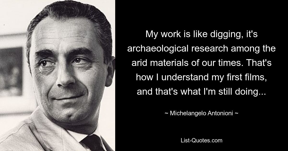 My work is like digging, it's archaeological research among the arid materials of our times. That's how I understand my first films, and that's what I'm still doing... — © Michelangelo Antonioni