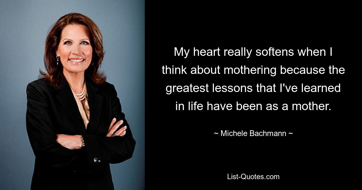 My heart really softens when I think about mothering because the greatest lessons that I've learned in life have been as a mother. — © Michele Bachmann