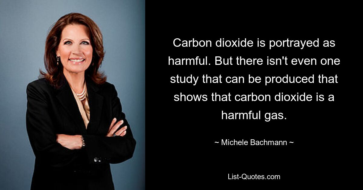 Carbon dioxide is portrayed as harmful. But there isn't even one study that can be produced that shows that carbon dioxide is a harmful gas. — © Michele Bachmann