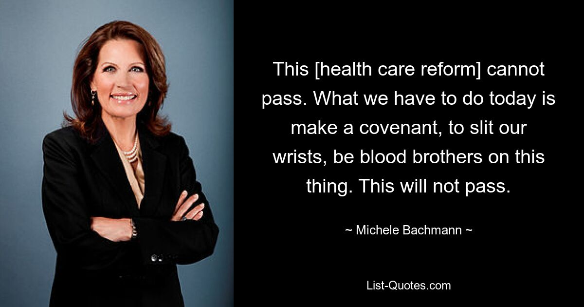 This [health care reform] cannot pass. What we have to do today is make a covenant, to slit our wrists, be blood brothers on this thing. This will not pass. — © Michele Bachmann