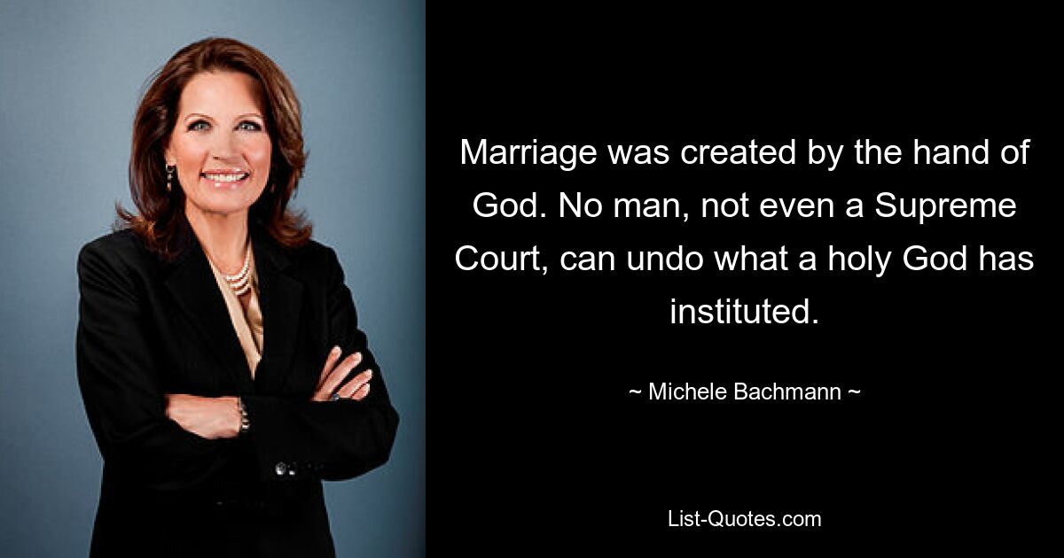 Marriage was created by the hand of God. No man, not even a Supreme Court, can undo what a holy God has instituted. — © Michele Bachmann