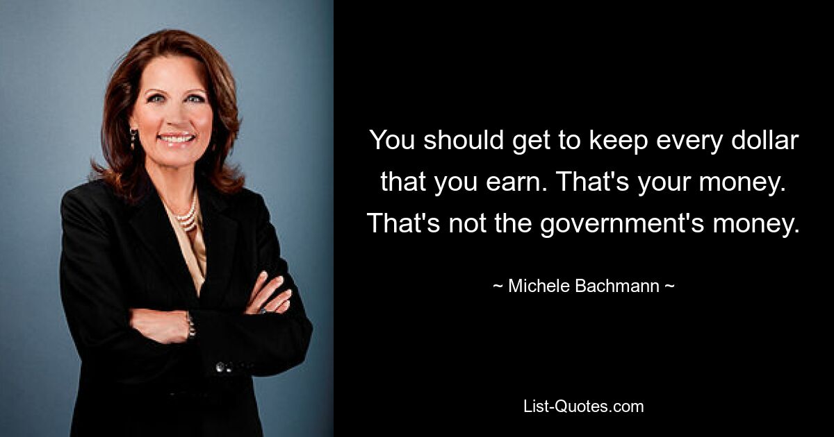 You should get to keep every dollar that you earn. That's your money. That's not the government's money. — © Michele Bachmann