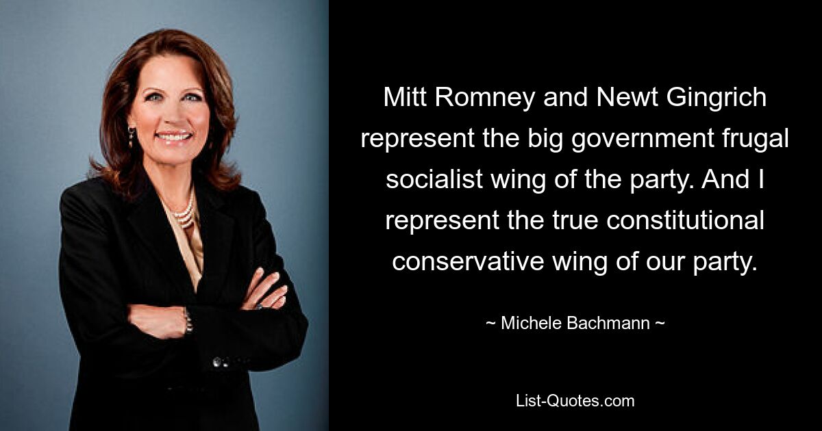 Mitt Romney and Newt Gingrich represent the big government frugal socialist wing of the party. And I represent the true constitutional conservative wing of our party. — © Michele Bachmann