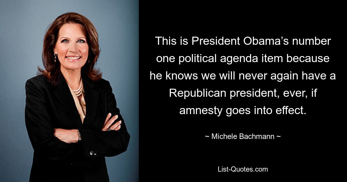 This is President Obama’s number one political agenda item because he knows we will never again have a Republican president, ever, if amnesty goes into effect. — © Michele Bachmann