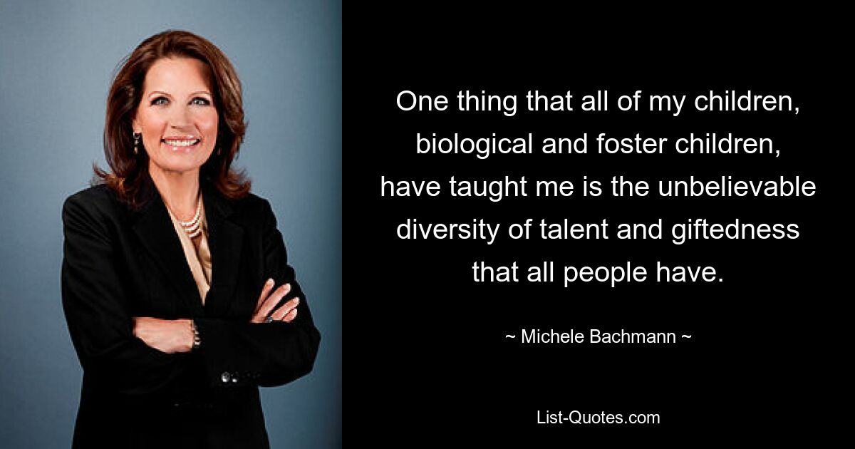 One thing that all of my children, biological and foster children, have taught me is the unbelievable diversity of talent and giftedness that all people have. — © Michele Bachmann