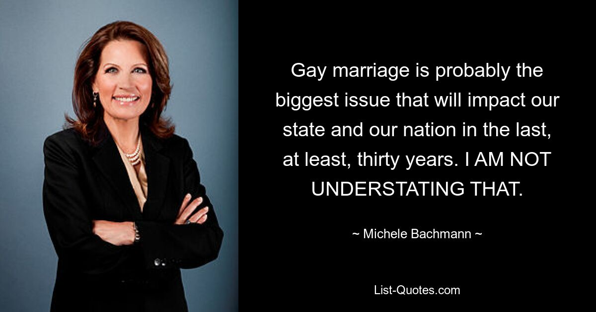 Gay marriage is probably the biggest issue that will impact our state and our nation in the last, at least, thirty years. I AM NOT UNDERSTATING THAT. — © Michele Bachmann