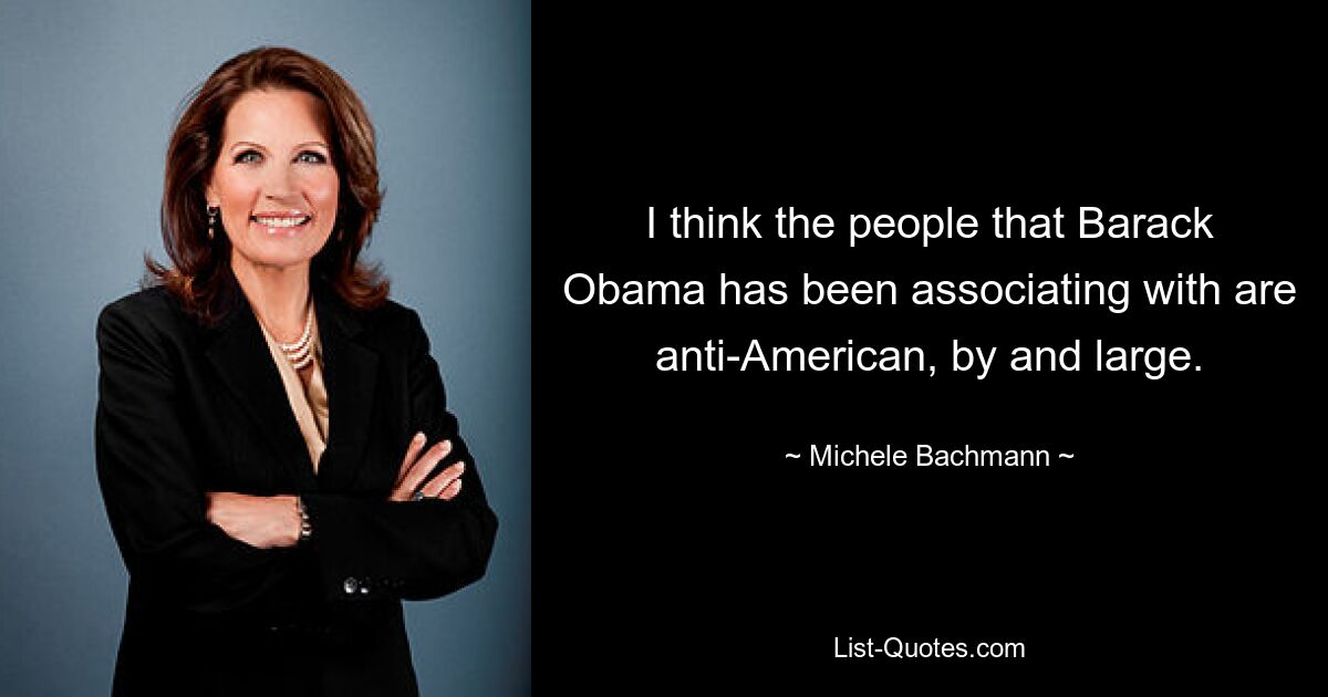 I think the people that Barack Obama has been associating with are anti-American, by and large. — © Michele Bachmann