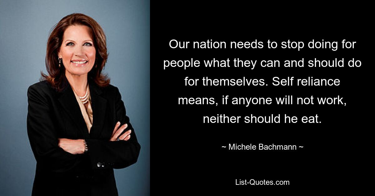 Our nation needs to stop doing for people what they can and should do for themselves. Self reliance means, if anyone will not work, neither should he eat. — © Michele Bachmann