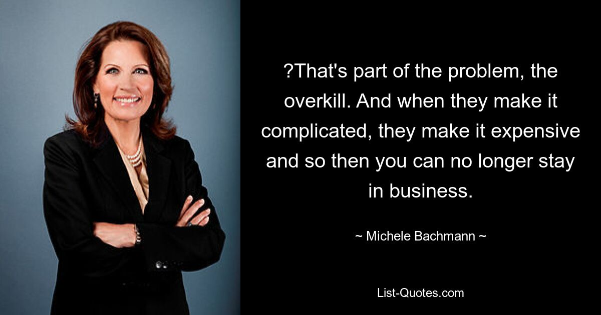 ?That's part of the problem, the overkill. And when they make it complicated, they make it expensive and so then you can no longer stay in business. — © Michele Bachmann