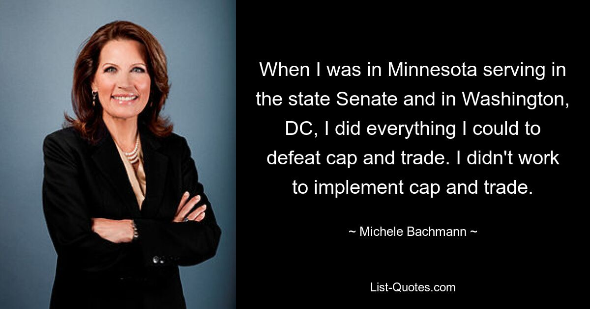 When I was in Minnesota serving in the state Senate and in Washington, DC, I did everything I could to defeat cap and trade. I didn't work to implement cap and trade. — © Michele Bachmann