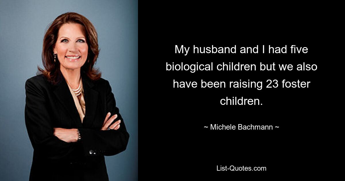 My husband and I had five biological children but we also have been raising 23 foster children. — © Michele Bachmann