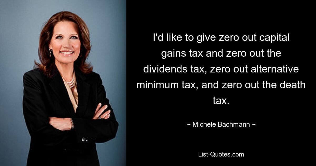 I'd like to give zero out capital gains tax and zero out the dividends tax, zero out alternative minimum tax, and zero out the death tax. — © Michele Bachmann