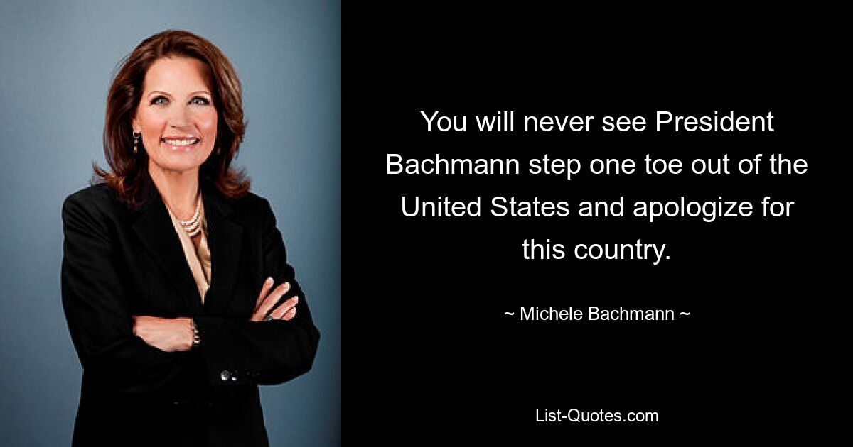 You will never see President Bachmann step one toe out of the United States and apologize for this country. — © Michele Bachmann