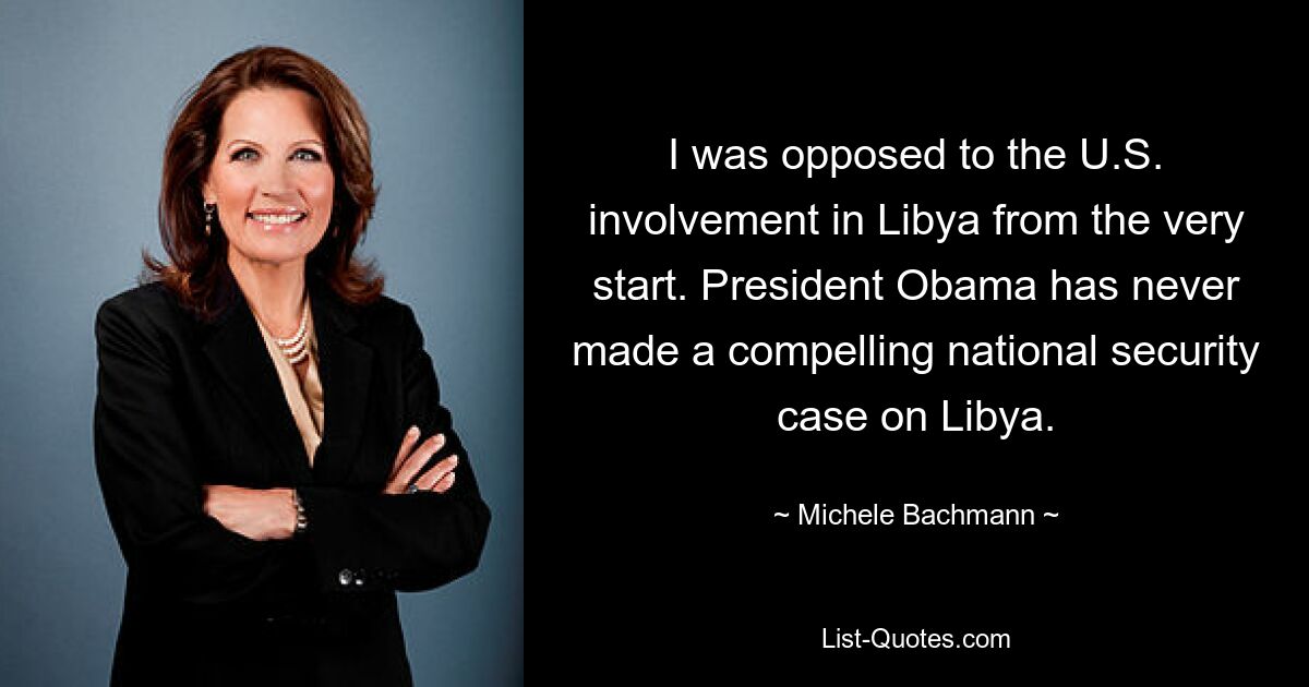 I was opposed to the U.S. involvement in Libya from the very start. President Obama has never made a compelling national security case on Libya. — © Michele Bachmann