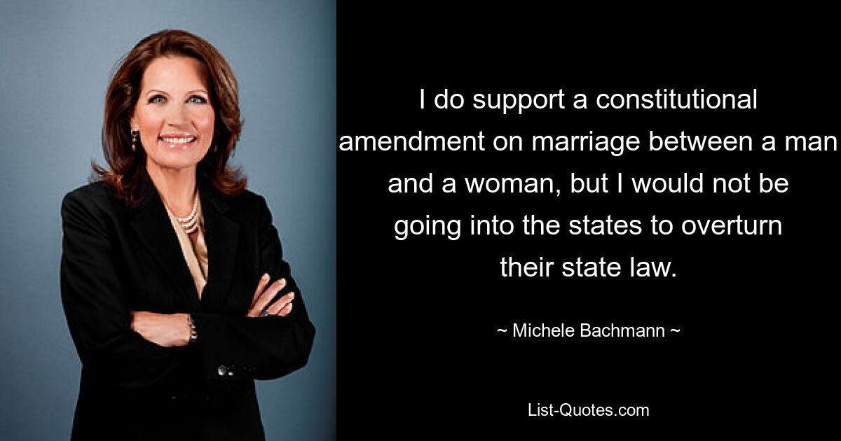 I do support a constitutional amendment on marriage between a man and a woman, but I would not be going into the states to overturn their state law. — © Michele Bachmann