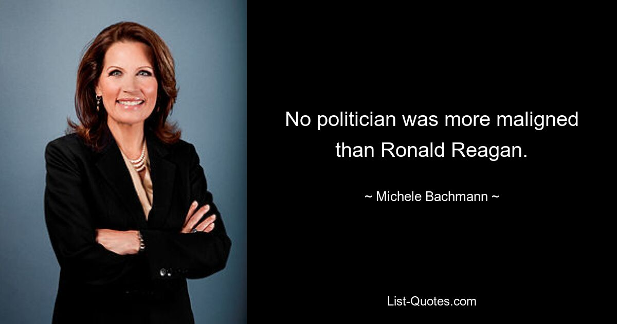 No politician was more maligned than Ronald Reagan. — © Michele Bachmann