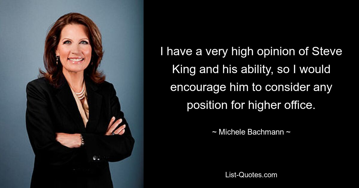 I have a very high opinion of Steve King and his ability, so I would encourage him to consider any position for higher office. — © Michele Bachmann