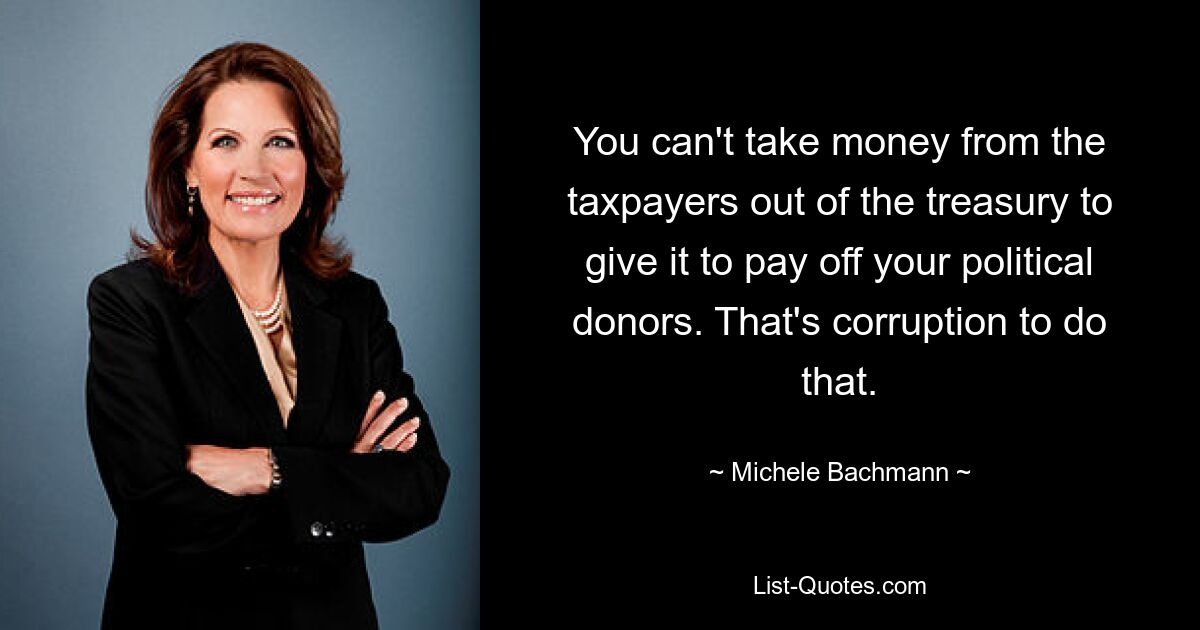 You can't take money from the taxpayers out of the treasury to give it to pay off your political donors. That's corruption to do that. — © Michele Bachmann