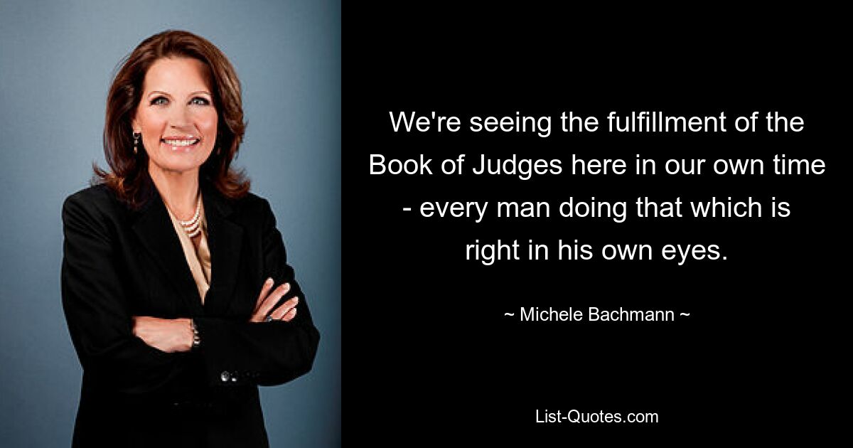 We're seeing the fulfillment of the Book of Judges here in our own time - every man doing that which is right in his own eyes. — © Michele Bachmann