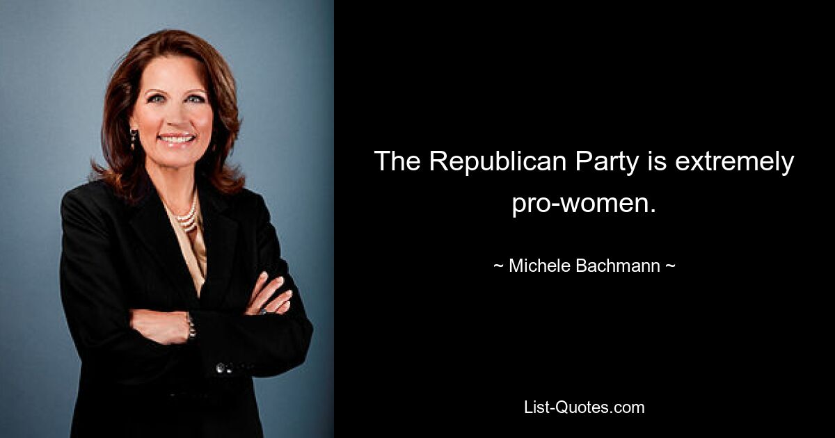 The Republican Party is extremely pro-women. — © Michele Bachmann