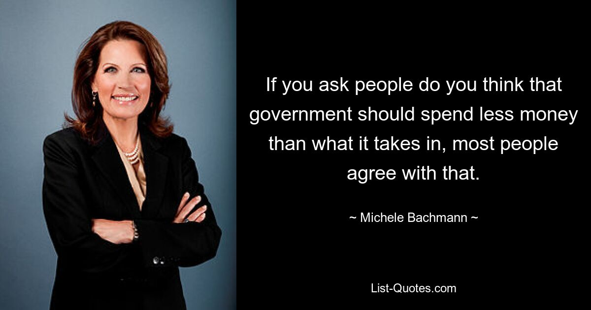 If you ask people do you think that government should spend less money than what it takes in, most people agree with that. — © Michele Bachmann