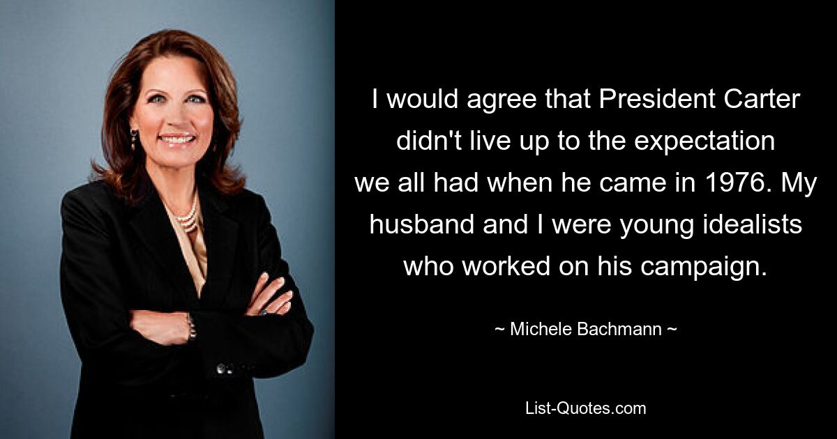 I would agree that President Carter didn't live up to the expectation we all had when he came in 1976. My husband and I were young idealists who worked on his campaign. — © Michele Bachmann