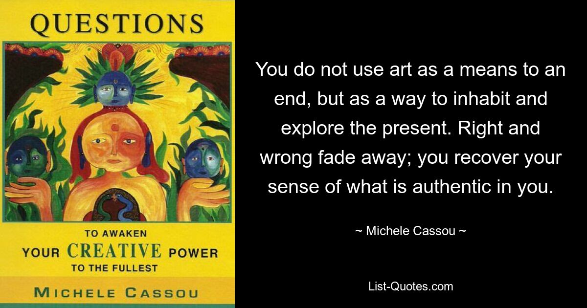 You do not use art as a means to an end, but as a way to inhabit and explore the present. Right and wrong fade away; you recover your sense of what is authentic in you. — © Michele Cassou