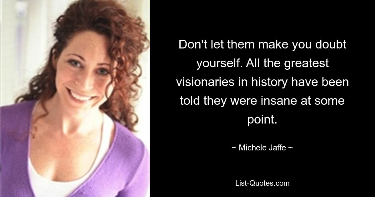 Don't let them make you doubt yourself. All the greatest visionaries in history have been told they were insane at some point. — © Michele Jaffe