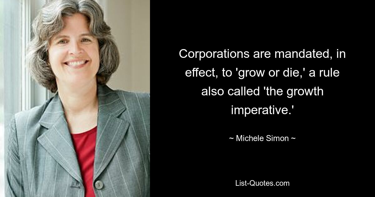 Corporations are mandated, in effect, to 'grow or die,' a rule also called 'the growth imperative.' — © Michele Simon