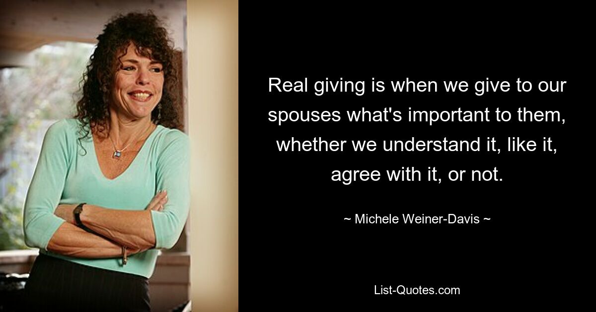 Real giving is when we give to our spouses what's important to them, whether we understand it, like it, agree with it, or not. — © Michele Weiner-Davis