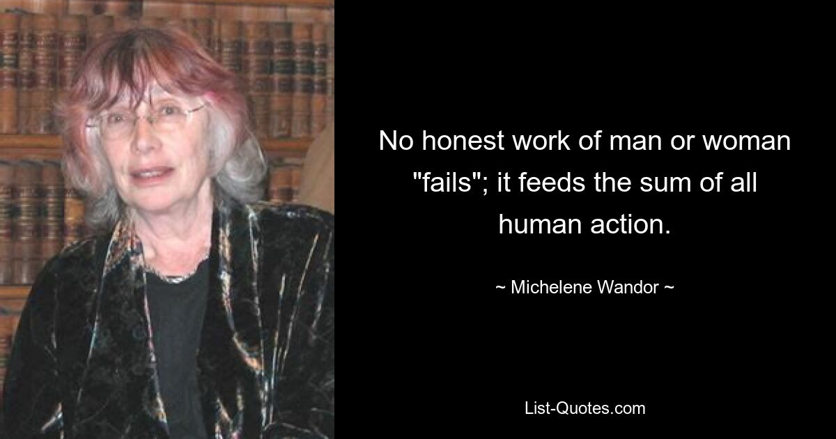 No honest work of man or woman "fails"; it feeds the sum of all human action. — © Michelene Wandor