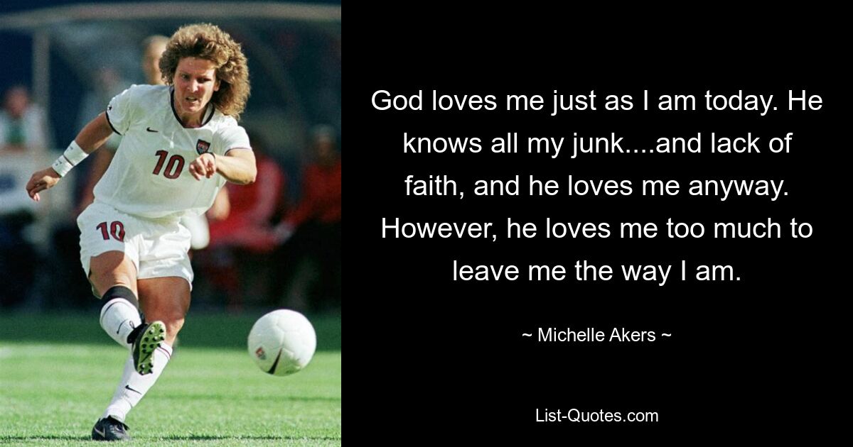 God loves me just as I am today. He knows all my junk....and lack of faith, and he loves me anyway. However, he loves me too much to leave me the way I am. — © Michelle Akers