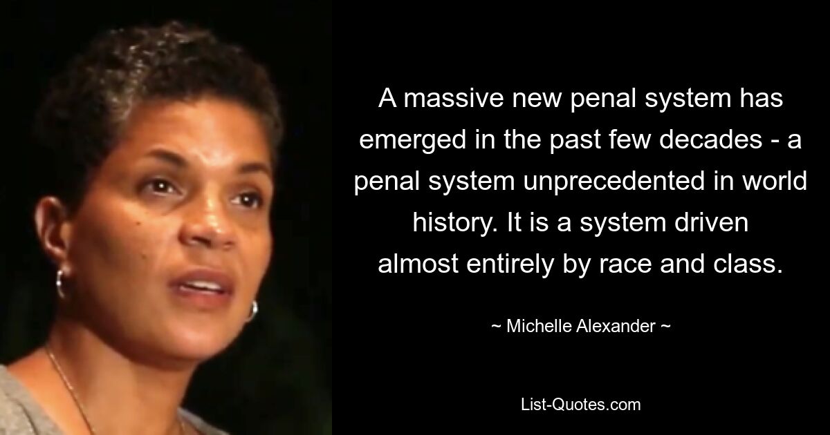 A massive new penal system has emerged in the past few decades - a penal system unprecedented in world history. It is a system driven almost entirely by race and class. — © Michelle Alexander