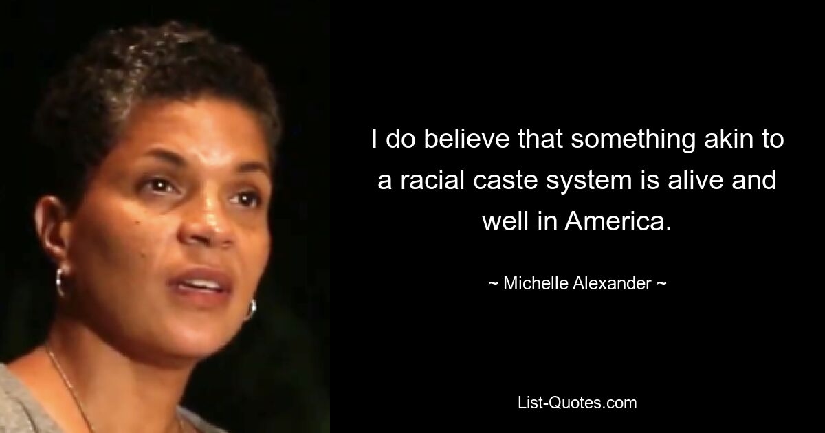 I do believe that something akin to a racial caste system is alive and well in America. — © Michelle Alexander