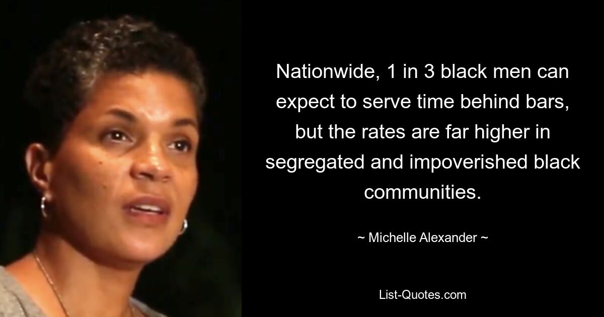 Nationwide, 1 in 3 black men can expect to serve time behind bars, but the rates are far higher in segregated and impoverished black communities. — © Michelle Alexander