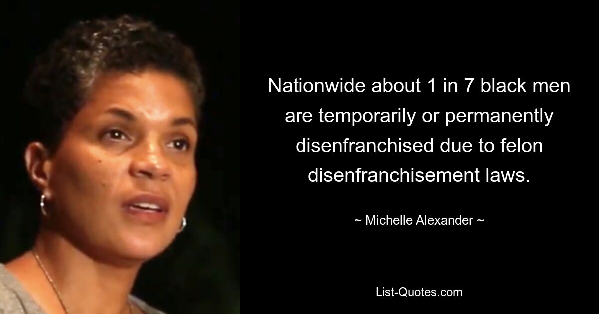 Nationwide about 1 in 7 black men are temporarily or permanently disenfranchised due to felon disenfranchisement laws. — © Michelle Alexander